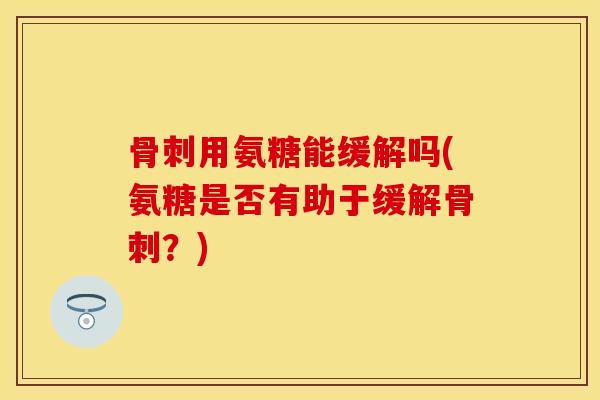 骨刺用氨糖能缓解吗(氨糖是否有助于缓解骨刺？)