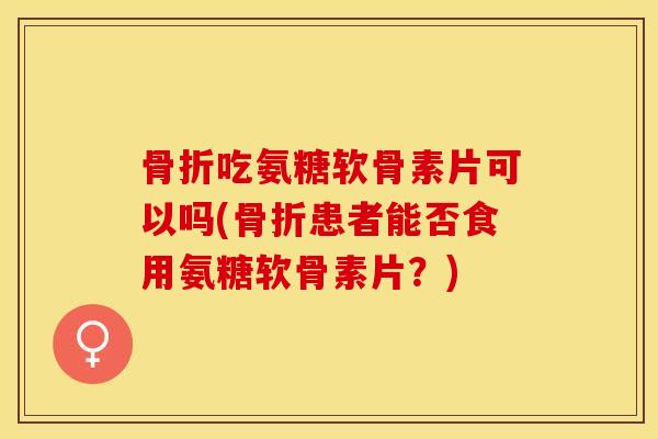 吃氨糖软骨素片可以吗(患者能否食用氨糖软骨素片？)
