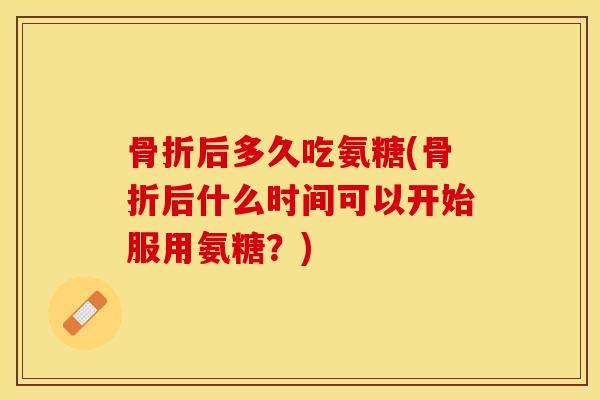 骨折后多久吃氨糖(骨折后什么时间可以开始服用氨糖？)