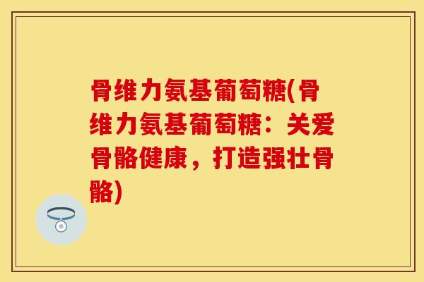 骨维力氨基葡萄糖(骨维力氨基葡萄糖：关爱骨骼健康，打造强壮骨骼)