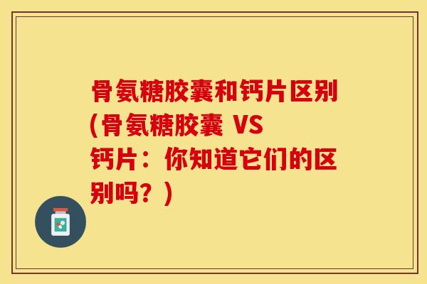骨氨糖胶囊和钙片区别(骨氨糖胶囊 VS 钙片：你知道它们的区别吗？)