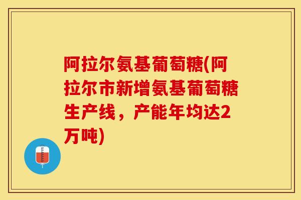 阿拉尔氨基葡萄糖(阿拉尔市新增氨基葡萄糖生产线，产能年均达2万吨)