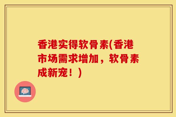 香港实得软骨素(香港市场需求增加，软骨素成新宠！)