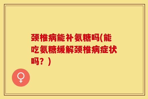颈椎病能补氨糖吗(能吃氨糖缓解颈椎病症状吗？)