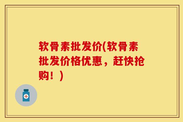 软骨素批发价(软骨素批发价格优惠，赶快抢购！)