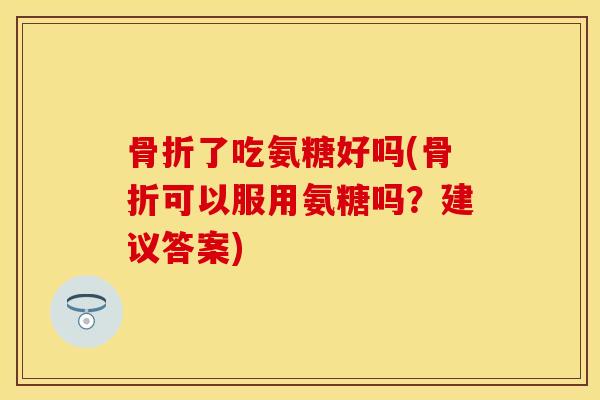 骨折了吃氨糖好吗(骨折可以服用氨糖吗？建议答案)