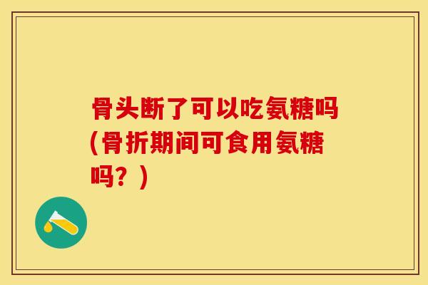 骨头断了可以吃氨糖吗(骨折期间可食用氨糖吗？)