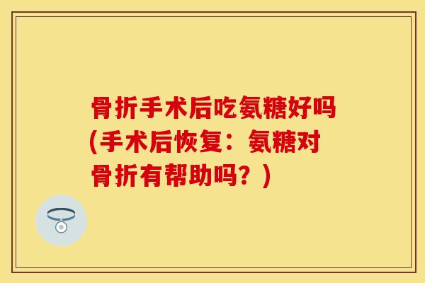 骨折手术后吃氨糖好吗(手术后恢复：氨糖对骨折有帮助吗？)