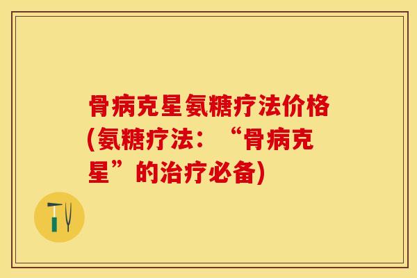 骨病克星氨糖疗法价格(氨糖疗法：“骨病克星”的治疗必备)