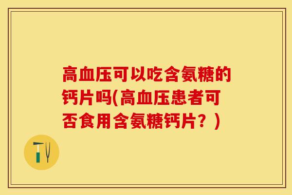 高血压可以吃含氨糖的钙片吗(高血压患者可否食用含氨糖钙片？)