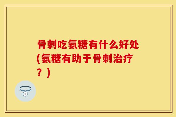 骨刺吃氨糖有什么好处(氨糖有助于骨刺治疗？)