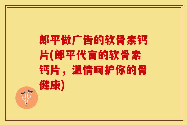 郎平做广告的软骨素钙片(郎平代言的软骨素钙片，温情呵护你的骨健康)