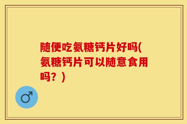 随便吃氨糖钙片好吗(氨糖钙片可以随意食用吗？)