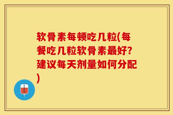 软骨素每顿吃几粒(每餐吃几粒软骨素最好？建议每天剂量如何分配)