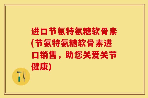 进口节氨特氨糖软骨素(节氨特氨糖软骨素进口销售，助您关爱关节健康)