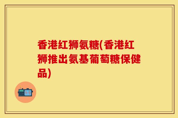 香港红狮氨糖(香港红狮推出氨基葡萄糖保健品)