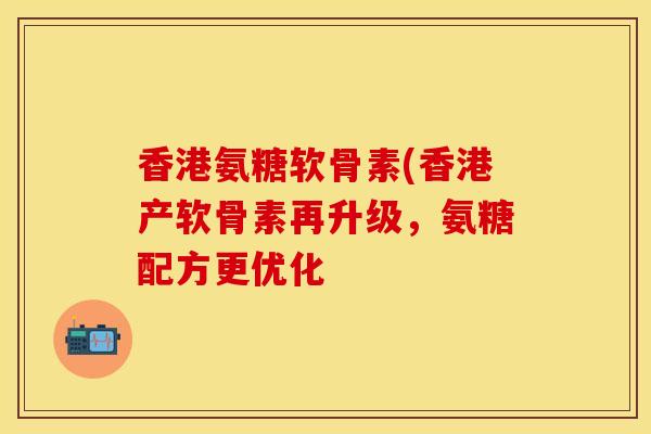 香港氨糖软骨素(香港产软骨素再升级，氨糖配方更优化