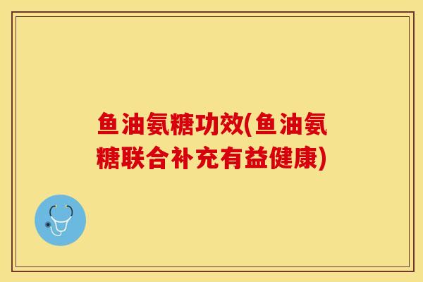 鱼油氨糖功效(鱼油氨糖联合补充有益健康)