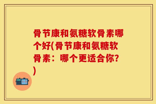 骨节康和氨糖软骨素哪个好(骨节康和氨糖软骨素：哪个更适合你？)