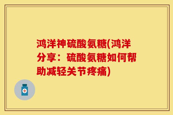 鸿洋神硫酸氨糖(鸿洋分享：硫酸氨糖如何帮助减轻关节疼痛)
