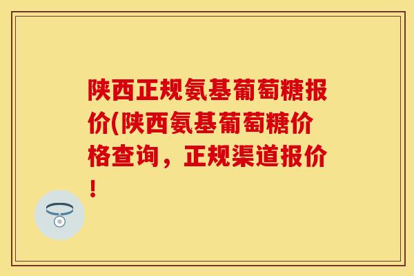 陕西正规氨基葡萄糖报价(陕西氨基葡萄糖价格查询，正规渠道报价！