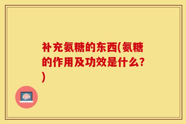 补充氨糖的东西(氨糖的作用及功效是什么？)