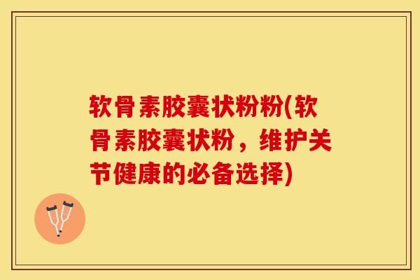 软骨素胶囊状粉粉(软骨素胶囊状粉，维护关节健康的必备选择)