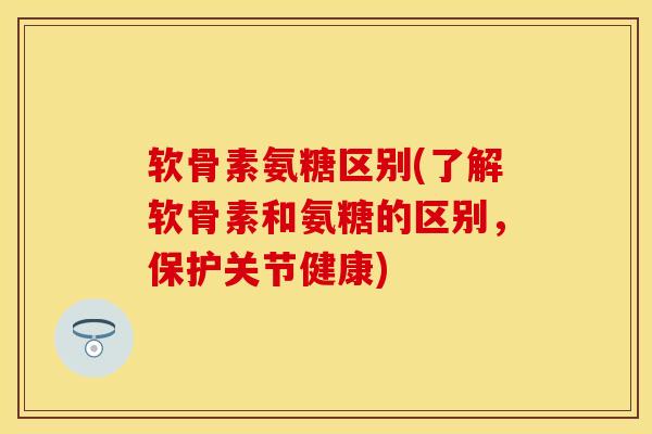 软骨素氨糖区别(了解软骨素和氨糖的区别，保护关节健康)
