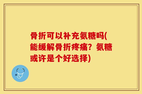 骨折可以补充氨糖吗(能缓解骨折疼痛？氨糖或许是个好选择)