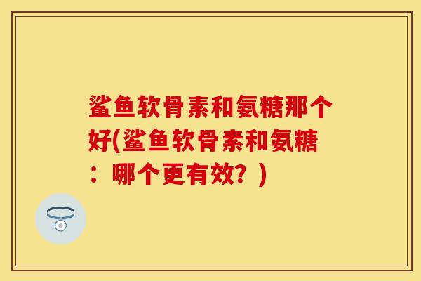 鲨鱼软骨素和氨糖那个好(鲨鱼软骨素和氨糖：哪个更有效？)
