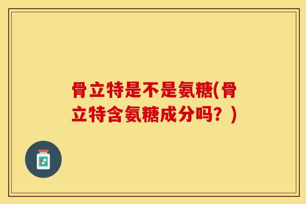 骨立特是不是氨糖(骨立特含氨糖成分吗？)