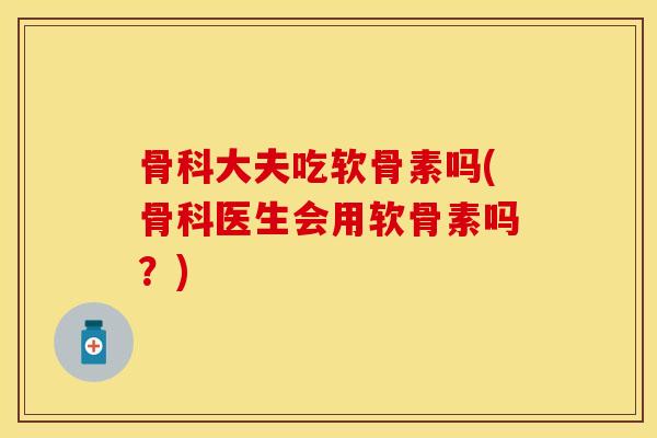 骨科大夫吃软骨素吗(骨科医生会用软骨素吗？)
