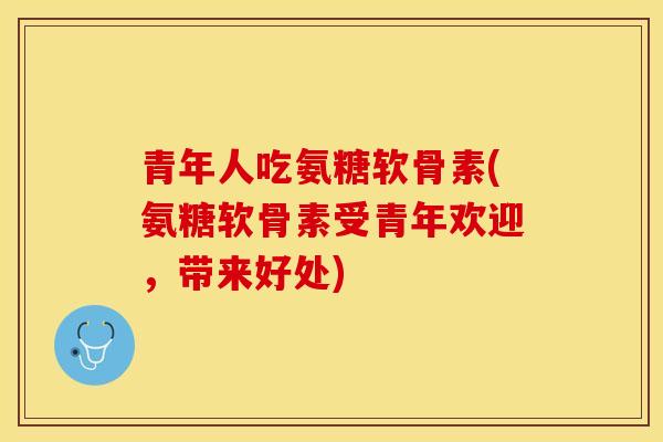 青年人吃氨糖软骨素(氨糖软骨素受青年欢迎，带来好处)