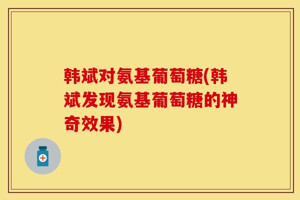 韩斌对氨基葡萄糖(韩斌发现氨基葡萄糖的神奇效果)