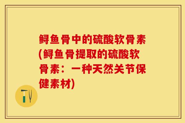 鲟鱼骨中的硫酸软骨素(鲟鱼骨提取的硫酸软骨素：一种天然关节保健素材)