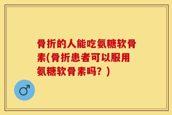 骨折的人能吃氨糖软骨素(骨折患者可以服用氨糖软骨素吗？)
