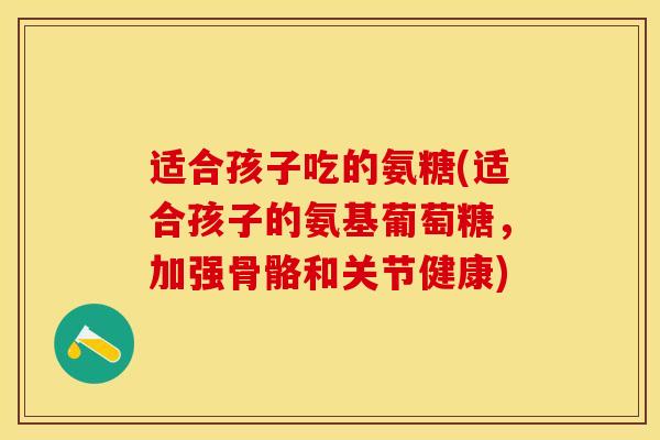 适合孩子吃的氨糖(适合孩子的氨基葡萄糖，加强骨骼和关节健康)