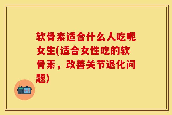 软骨素适合什么人吃呢女生(适合女性吃的软骨素，改善关节退化问题)