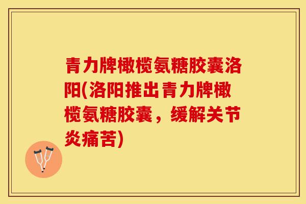 青力牌橄榄氨糖胶囊洛阳(洛阳推出青力牌橄榄氨糖胶囊，缓解痛苦)