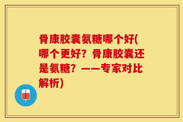 骨康胶囊氨糖哪个好(哪个更好？骨康胶囊还是氨糖？——专家对比解析)