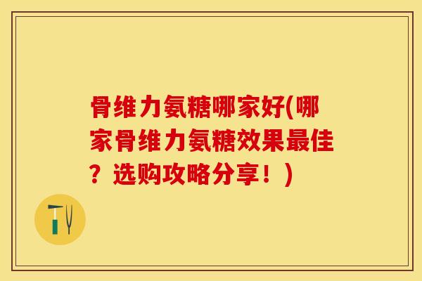 骨维力氨糖哪家好(哪家骨维力氨糖效果最佳？选购攻略分享！)