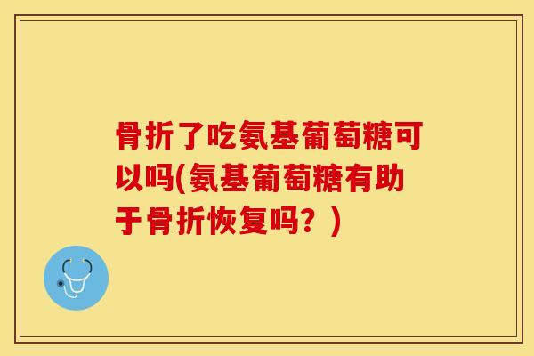 骨折了吃氨基葡萄糖可以吗(氨基葡萄糖有助于骨折恢复吗？)