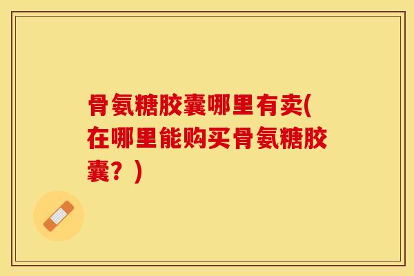 骨氨糖胶囊哪里有卖(在哪里能购买骨氨糖胶囊？)