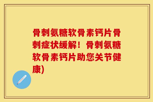 骨刺氨糖软骨素钙片骨刺症状缓解！骨刺氨糖软骨素钙片助您关节健康)