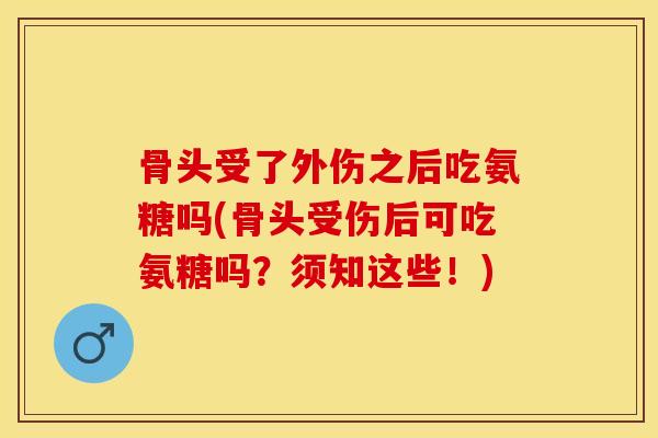 骨头受了外伤之后吃氨糖吗(骨头受伤后可吃氨糖吗？须知这些！)