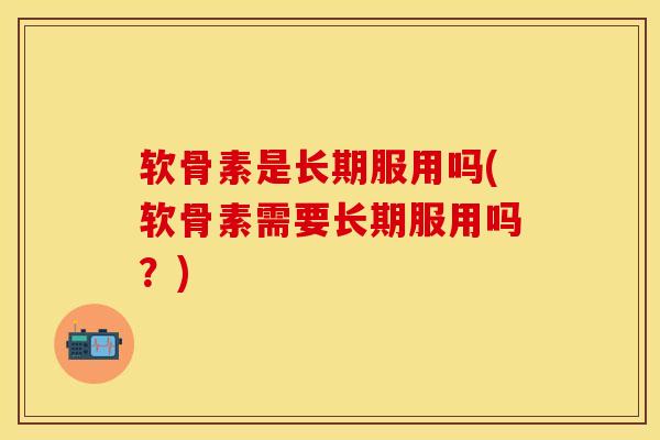 软骨素是长期服用吗(软骨素需要长期服用吗？)