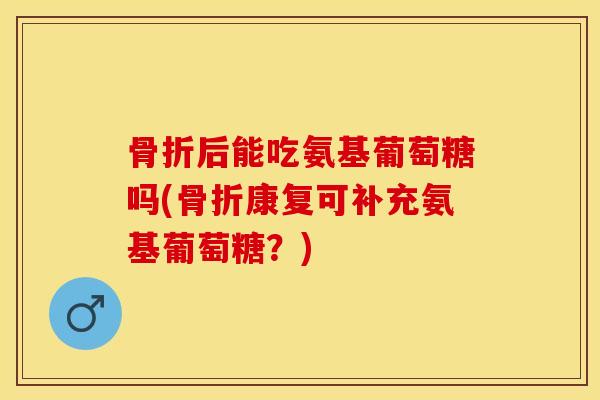 骨折后能吃氨基葡萄糖吗(骨折康复可补充氨基葡萄糖？)