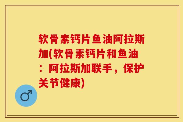 软骨素钙片鱼油阿拉斯加(软骨素钙片和鱼油：阿拉斯加联手，保护关节健康)