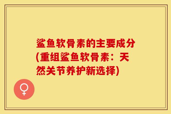鲨鱼软骨素的主要成分(重组鲨鱼软骨素:天然关节养护新选择) 鲨鱼软骨素的主要成分(重组鲨鱼软骨素:天然关节养护新选择)