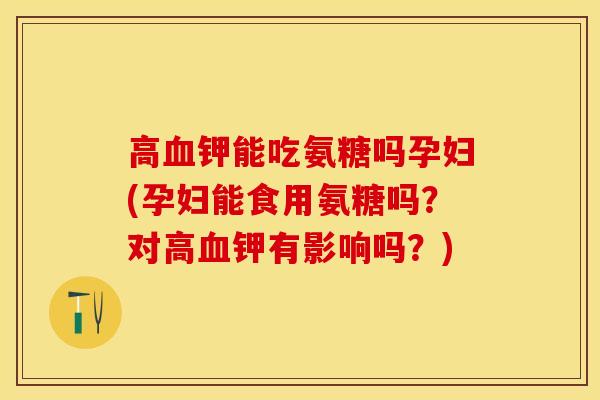 高钾能吃氨糖吗孕妇(孕妇能食用氨糖吗？对高钾有影响吗？)